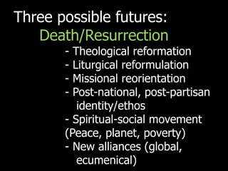Three possible futures:
   Death/Resurrection
       - Theological reformation
       - Liturgical reformulation
       - Missional reorientation
       - Post-national, post-partisan
          identity/ethos
       - Spiritual-social movement
       (Peace, planet, poverty)
       - New alliances (global,
          ecumenical)
 