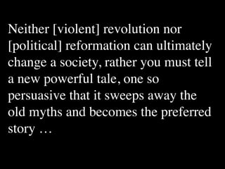 Neither [violent] revolution nor
[political] reformation can ultimately
change a society, rather you must tell
a new powerful tale, one so
persuasive that it sweeps away the
old myths and becomes the preferred
story …
 