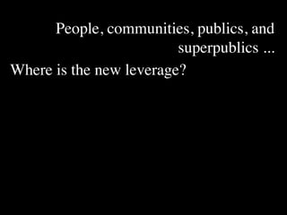 People, communities, publics, and
                         superpublics ...
Where is the new leverage?
 
