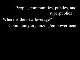 People, communities, publics, and
                         superpublics ...
Where is the new leverage?
  Community organizing/empowerment
 