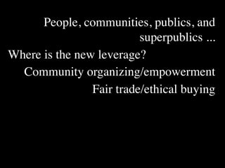 People, communities, publics, and
                          superpublics ...
Where is the new leverage?
  Community organizing/empowerment
                Fair trade/ethical buying
 
