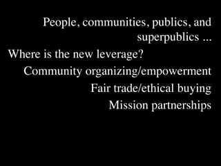 People, communities, publics, and
                          superpublics ...
Where is the new leverage?
  Community organizing/empowerment
                Fair trade/ethical buying
                    Mission partnerships
 