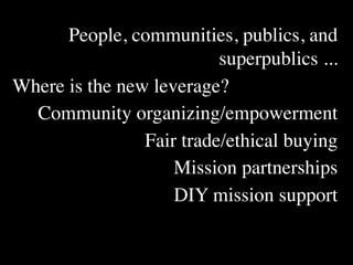 People, communities, publics, and
                          superpublics ...
Where is the new leverage?
  Community organizing/empowerment
                Fair trade/ethical buying
                    Mission partnerships
                    DIY mission support
 