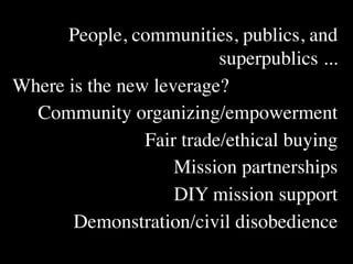 People, communities, publics, and
                          superpublics ...
Where is the new leverage?
  Community organizing/empowerment
                Fair trade/ethical buying
                    Mission partnerships
                    DIY mission support
       Demonstration/civil disobedience
 