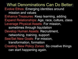 What Denominations Can Do Better:
Evolve Ethos: Emerging identities around
  mission and values
Enhance Treasures: Keep learning, adding
Expand Relationships: Age, race, culture, class
Leverage Physical Assets: For mission,
  sometimes through liquidation
Develop Human Assets: Recruitment,
  networking, training, support
See/Set New Goals: For mission,
  transformation, formation
Creating New Policy Zones: So creative things
  can start happening again.
 