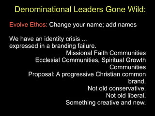Denominational Leaders Gone Wild:
Evolve Ethos: Change your name; add names

We have an identity crisis ...
expressed in a branding failure.
                    Missional Faith Communities
        Ecclesial Communities, Spiritual Growth
                                       Communities
      Proposal: A progressive Christian common
                                              brand.
                               Not old conservative.
                                      Not old liberal.
                    Something creative and new.
 