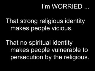 I’m WORRIED ...

That strong religious identity
 makes people vicious.

That no spiritual identity
 makes people vulnerable to
 persecution by the religious.
 