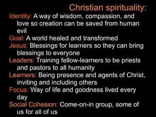 Christian spirituality:
Identity: A way of wisdom, compassion, and
   love so creation can be saved from human
   evil
Goal: A world healed and transformed
Jesus: Blessings for learners so they can bring
   blessings to everyone
Leaders: Training fellow-learners to be priests
   and pastors to all humanity
Learners: Being presence and agents of Christ,
   inviting and including others
Focus: Way of life and goodness lived every
   day
Social Cohesion: Come-on-in group, some of
   us for all of us
 