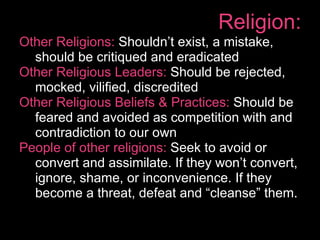 Religion:
Other Religions: Shouldn’t exist, a mistake,
  should be critiqued and eradicated
Other Religious Leaders: Should be rejected,
  mocked, vilified, discredited
Other Religious Beliefs & Practices: Should be
  feared and avoided as competition with and
  contradiction to our own
People of other religions: Seek to avoid or
  convert and assimilate. If they won’t convert,
  ignore, shame, or inconvenience. If they
  become a threat, defeat and “cleanse” them.
 