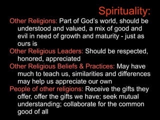 Spirituality:
Other Religions: Part of God’s world, should be
  understood and valued, a mix of good and
  evil in need of growth and maturity - just as
  ours is
Other Religious Leaders: Should be respected,
  honored, appreciated
Other Religious Beliefs & Practices: May have
  much to teach us, similarities and differences
  may help us appreciate our own
People of other religions: Receive the gifts they
  offer, offer the gifts we have; seek mutual
  understanding; collaborate for the common
  good of all
 