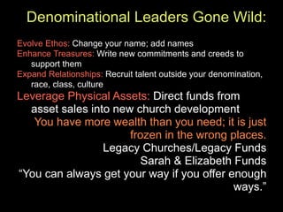 Denominational Leaders Gone Wild:
Evolve Ethos: Change your name; add names
Enhance Treasures: Write new commitments and creeds to
   support them
Expand Relationships: Recruit talent outside your denomination,
   race, class, culture
Leverage Physical Assets: Direct funds from
  asset sales into new church development
   You have more wealth than you need; it is just
                      frozen in the wrong places.
                 Legacy Churches/Legacy Funds
                         Sarah & Elizabeth Funds
“You can always get your way if you offer enough
                                           ways.”
 