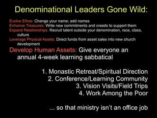 Denominational Leaders Gone Wild:
Evolve Ethos: Change your name; add names
Enhance Treasures: Write new commitments and creeds to support them
Expand Relationships: Recruit talent outside your denomination, race, class,
    culture
Leverage Physical Assets: Direct funds from asset sales into new church
    development
Develop Human Assets: Give everyone an
  annual 4-week learning sabbatical

                  1. Monastic Retreat/Spiritual Direction
                     2. Conference/Learning Community
                               3. Vision Visits/Field Trips
                                4. Work Among the Poor

                       ... so that ministry isn’t an office job
 