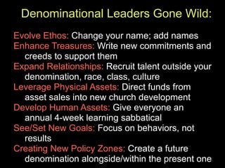 Denominational Leaders Gone Wild:
Evolve Ethos: Change your name; add names
Enhance Treasures: Write new commitments and
  creeds to support them
Expand Relationships: Recruit talent outside your
  denomination, race, class, culture
Leverage Physical Assets: Direct funds from
  asset sales into new church development
Develop Human Assets: Give everyone an
  annual 4-week learning sabbatical
See/Set New Goals: Focus on behaviors, not
  results
Creating New Policy Zones: Create a future
  denomination alongside/within the present one
 