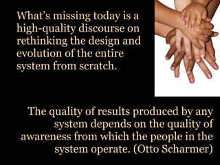 What’s missing today is a
high-quality discourse on
rethinking the design and
evolution of the entire
system from scratch.



 The quality of results produced by any
      system depends on the quality of
awareness from which the people in the
      system operate. (Otto Scharmer)
 