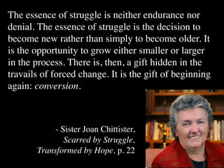 The essence of struggle is neither endurance nor
denial. The essence of struggle is the decision to
become new rather than simply to become older. It
is the opportunity to grow either smaller or larger
in the process. There is, then, a gift hidden in the
travails of forced change. It is the gift of beginning
again: conversion.



            - Sister Joan Chittister,
               Scarred by Struggle,
       Transformed by Hope, p. 22
 