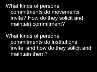 What kinds of personal
 commitments do movements
 invite? How do they solicit and
 maintain commitment?

What kinds of personal
 commitments do institutions
 invite, and how do they solicit and
 maintain them?
 