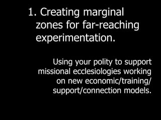 1. Creating marginal
  zones for far-reaching
  experimentation.

      Using your polity to support
  missional ecclesiologies working
       on new economic/training/
      support/connection models.
 