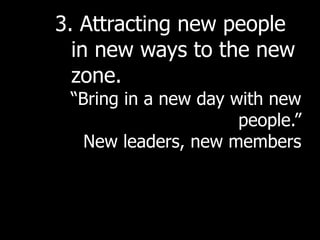 3. Attracting new people
  in new ways to the new
  zone.
 “Bring in a new day with new
                      people.”
   New leaders, new members
 