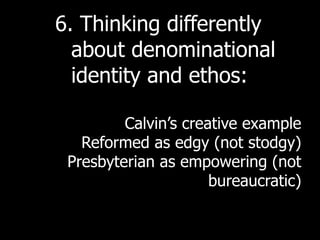 6. Thinking differently
  about denominational
  identity and ethos:

         Calvin’s creative example
   Reformed as edgy (not stodgy)
 Presbyterian as empowering (not
                      bureaucratic)
 