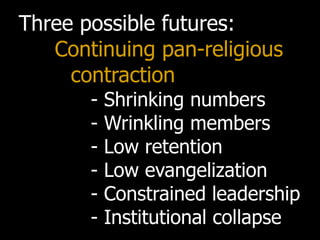 Three possible futures:
   Continuing pan-religious
     contraction
       -   Shrinking numbers
       -   Wrinkling members
       -   Low retention
       -   Low evangelization
       -   Constrained leadership
       -   Institutional collapse
 