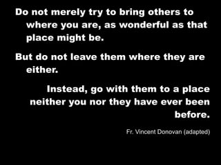 Do not merely try to bring others to
  where you are, as wonderful as that
  place might be.

But do not leave them where they are
  either.

     Instead, go with them to a place
  neither you nor they have ever been
                              before.
                     Fr. Vincent Donovan (adapted)
 