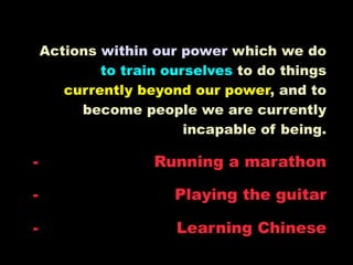 Actions within our power which we do
            to train ourselves to do things
       currently beyond our power, and to
         become people we are currently
                        incapable of being.

-                  Running a marathon

-                     Playing the guitar

-                     Learning Chinese
 