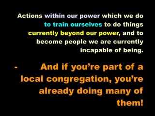 Actions within our power which we do
        to train ourselves to do things
   currently beyond our power, and to
     become people we are currently
                    incapable of being.

-       And if you’re part of a
    local congregation, you’re
        already doing many of
                         them!
 