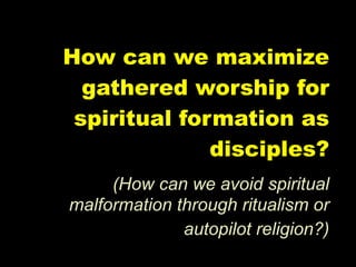 How can we maximize
  gathered worship for
 spiritual formation as
              disciples?
     (How can we avoid spiritual
malformation through ritualism or
              autopilot religion?)
 