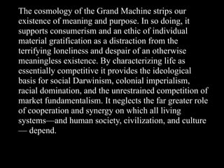 The cosmology of the Grand Machine strips our
existence of meaning and purpose. In so doing, it
supports consumerism and an ethic of individual
material gratification as a distraction from the
terrifying loneliness and despair of an otherwise
meaningless existence. By characterizing life as
essentially competitive it provides the ideological
basis for social Darwinism, colonial imperialism,
racial domination, and the unrestrained competition of
market fundamentalism. It neglects the far greater role
of cooperation and synergy on which all living
systems—and human society, civilization, and culture
— depend.
 