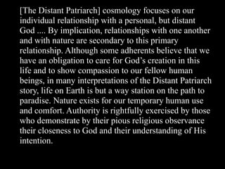 [The Distant Patriarch] cosmology focuses on our
individual relationship with a personal, but distant
God .... By implication, relationships with one another
and with nature are secondary to this primary
relationship. Although some adherents believe that we
have an obligation to care for God’s creation in this
life and to show compassion to our fellow human
beings, in many interpretations of the Distant Patriarch
story, life on Earth is but a way station on the path to
paradise. Nature exists for our temporary human use
and comfort. Authority is rightfully exercised by those
who demonstrate by their pious religious observance
their closeness to God and their understanding of His
intention.
 