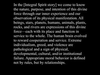 In the [Integral Spirit story] we come to know
the nature, purpose, and intention of this divine
force through our inner experience and our
observation of its physical manifestation. All
beings, stars, planets, humans, animals, plants,
rocks, and rivers are expressions of this divine
force—each with its place and function in
service to the whole. The human brain evolved
to reward cooperation and service. Extreme
individualism, greed, and violence are
pathological and a sign of physical,
developmental, cultural, and/or institutional
failure. Appropriate moral behavior is defined
not by rules, but by relationships.
 