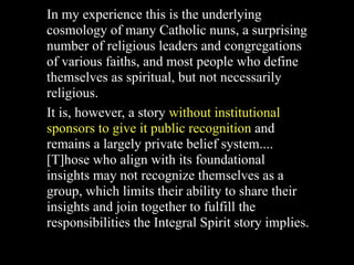 In my experience this is the underlying
cosmology of many Catholic nuns, a surprising
number of religious leaders and congregations
of various faiths, and most people who define
themselves as spiritual, but not necessarily
religious.
It is, however, a story without institutional
sponsors to give it public recognition and
remains a largely private belief system....
[T]hose who align with its foundational
insights may not recognize themselves as a
group, which limits their ability to share their
insights and join together to fulfill the
responsibilities the Integral Spirit story implies.
 
