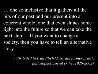 … one so inclusive that it gathers all the
bits of our past and our present into a
coherent whole, one that even shines some
light into the future so that we can take the
next step…. If you want to change a
society, then you have to tell an alternative
story.
    - attributed to Ivan Illich (Austrian former priest,
                philosopher, social critic, 1926-2002)
 