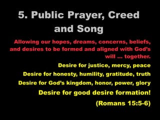 5. Public Prayer, Creed
         and Song
 Allowing our hopes, dreams, concerns, beliefs,
and desires to be formed and aligned with God’s
                                will … together.
                Desire for justice, mercy, peace
    Desire for honesty, humility, gratitude, truth
  Desire for God’s kingdom, honor, power, glory
         Desire for good desire formation!
                              (Romans 15:5-6)
 