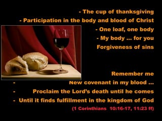 - The cup of thanksgiving
    - Participation in the body and blood of Christ
                               - One loaf, one body
                                - My body … for you
-                               Forgiveness of sins



-                                     Remember me
-                    New covenant in my blood …
-       Proclaim the Lord’s death until he comes
- Until it finds fulfillment in the kingdom of God
                      (1 Corinthians 10:16-17, 11:23 ff)
 