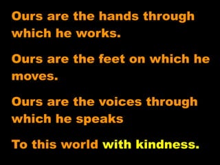 Ours are the hands through
which he works.

Ours are the feet on which he
moves.

Ours are the voices through
which he speaks

To this world with kindness.
 
