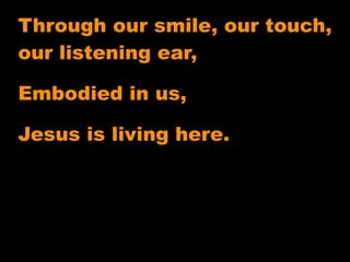 Through our smile, our touch,
our listening ear,

Embodied in us,

Jesus is living here.
 