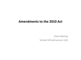 Amendments to the 2010 Act

Clare Morley
School Infrastructure Unit

 