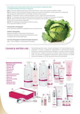 12
Процедура для поврежденной кожи склонной к раздражению,
с проявлениями купероза и розацеа.
Шаг I: Очистить орбитальную зону 2-Phase Eye Cleanser, лицо, шею и декольте Redless U Milk.
Шаг II: Нанести Luxury Enzymatic Peeling, оставить до полного поглощения, затем выполнить 5-минутный
массаж руками, смоченными в теплой воде. Остатки пилинга смыть.
Шаг III: Тонизировать кожу с помощью Redless U Tonic с целью восстановления рН.
Шаг IV: С помощью кисточки нанести Ambora-U Concentrate и оставить на 3 минуты, не смывать.
Шаг V: Нанести Ambora-U Mask и деликатно массировать или оставить на 20 мин.
Затем снять остатки маски салфеткой.
Шаг VI: На завершение процедуры нанести на лицо,
шею и декольте Redless U Cream.
ПОКАЗАНИЯ К ПРОЦЕДУРЕ:
кожа с розацеа, куперозом, раздраженная и чувствительная.
ЭФФЕКТ ПРОЦЕДУРЫ:
редукция розацеа, снижение воспалительных
процессов, эритемы, повышение устойчивости кожи
к воздействию внешних факторов
ЧАСТОТА ПРОЦЕДУР В КОСМЕТИЧЕСКОМ КАБИНЕТЕ:
курс - 1 раз в неделю, на протяжении 10 недель
1
2
3
4
CAVIAR & MATRIX LINE Противоморщинная линия, которая активирует 14 генов молодости, уча-
ствующие в синтезе, созревании, образовании и организации волокон
коллагена и эластина внеклеточного матрикса, а также в синтезе гиалуро-
новой кислоты. Тормозит активность энзимов, ответственных за старение
кожи. По данным исследования уменьшает глубину морщин на 23,8%,
количество морщин на 14,4% при длительном использовании.
Активные компоненты:
• Matrigenics 14 G
• Matrixil® 3000
• Revitalin®-BT
• PCA кислоты
• Витамин Е
• Глицерин
• Измельченный жемчуг
• Мальтодекстрин
• Масло ши
• Молочная кислота
• Мочевина
• Рубиновая пыль
• Экстракт икры
5
7
8
9
10
11
6
12
13
14
 