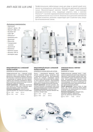 28
ANTI AGE DE LUX LINE Профессиональная лифтингующая линия для ухода за зрелой кожей осно-
ванная на иновационных комплексах, обогащенная драгоценной алмазной
пылью. Мультипептидный комплекс Suberlift® создает подтягивающую
микрокристаллическую сетку, придающую упругость коже, a комплекс
Vitasource™ с высоким содержанием флавоноидов омолаживает, возвращая
назад биологические часы на 10 лет. Алмазная пыль дополняет комплексное
действие косметики, увлажняет, корректирует цвет и осветляет кожу, прида-
вая ей великолепное сияние.
Активные компоненты:
• Hydromanil
• Liftonin®- Xpress - 3%
• Matrixil® 3000 - 5 %
• Revitalin®-BT
• Suber-lift®
• Vitasource™
• Алмазная пыль
• Дипептид
• Масло Ши
• Гиалуроновая
кислота
• Трипептид
• Пантенол
• Протеин шелка
• Фильтр с SPF 15
• Экстаркт икры
МИЦЕЛЛЯРНЫЙ ГЕЛЬ С АЛМАЗНОЙ
ПЫЛЬЮ И ИКРОЙ
DIAMOND & CAVIAR MICELLAR GEL
Профессиональный гель с алмазной пылью,
экстрактом икры и комплексом Revitalin®-BT.
Деликатная мицеллярная формула обеспечи-
вает быстрое и тщательное удаление макияжа
и загрязнений, не нарушая при этом гидроли-
пидный слой. Активные ингредиенты гаранти-
руют оптимальные результаты ухода за зрелой
кожей уже на фазе её очищения.
Способ применения: небольшое количество
геля нанести на лицо, шею и декольте, дели-
катно массировать, затем смыть водой.
Активные компоненты: алмазная пыль,
комплекcRevitalin®-BT,пантенол,экстрактикры.
Арт. 1480 проф. 500 мл
Арт. 1481 дом. 200 мл .
МИЦЕЛЛЯРНЫЙ ЛОСЬОН С АЛМАЗНОЙ
ПЫЛЬЮ И ИКРОЙ
DIAMOND & CAVIAR MICELLAR LOTION
Лосьон с мицеллярной формулой, обога-
щенной алмазной пылью, экстрактом икры
и комплексом Revitalin®-BT. Восстанавливает
уровень pH, освежает, ликвидирует чувство
стянутости кожи, обеспечивая чувство комфор-
та после удаления макияжа. Подготавливает
кожу к нанесению активных ингредиентов, со-
держащихся в профессиональной косметике.
Способ применения: ватными дисками, смо-
ченными лосьоном, тонизировать кожу после
удаления макияжа и/или во время процедуры.
Активные компоненты: алмазная пыль,
гиалуроновая кислота, комплекс Revitalin®-BT,
пантенол, экстракт икры.
Арт. 1482 проф. 500 мл
Арт. 1483 дом. 200 мл
АЛМАЗНАЯ МАСКА С ЛИФТИНГ
ЭФФЕКТОМ
DIAMOND LIFT MASK
Профессиональная кремовая маска с повы-
шенным содержанием дипептида немедленно
лифтингует и разглаживает зрелую кожу. Ком-
плекс Suberlft® создает микрокристаллическую
сетку, восстанавливающую упругость кожи.
Комплекс Hydromanil®, богатый питательными
полисахаридами, постепенно освобождает ув-
лажняющие субстанции. Алмазная пыль усили-
вает омолаживающее действие.
Способ применения: нанести маску по ходу
мышц. При тонком нанесении маску можно
использовать как завершающий этап. Оставить
на 20 мин., деликатно смыть.
Активные компоненты: алмазная пыль,
комплексы Suberlft®, Hydromanil®,
масло ши, дипептид, протеин шелка.
Арт. 1485 Т проф. 200 мл
1
2 3
4
5
1
2
3
4
5
6
7
8
9
10
11
 