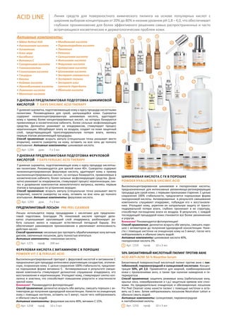 11
12
18
Линия средств для поверхностного химического пилинга на основе популярных кислот с
широким выбором концентрации от 20% до 80% и низким уровнем рН 1,8 – 4,0, что обеспечивает
глубокое проникновение для более эффективного решениях самых распространенных и часто
встречающихся косметических и дерматологических проблем кожи.
ACID LINE
7-дневная предпилинговая подготовка шикимовой
кислотой 7 DAYS SHICIMIC ACID THERAPY
7-дневная сыроватка, подготавливающая кожу к курсу процедур кислотными
пилингами. Рекомендована для сухой, шелушащейся кожи. Сыроватка
содержит низкоконцентрированную шикимовую кислоту, адаптирует
кожу к приему более концентрированных кислот, на которых базируются
применяемые в косметическом кабинете, более сильные эксфолиирующие
средства. Деликатно ухаживает за эпидермисом, стимулирует процесс
кератинизации. Абсорбирует влагу из воздуха, создает на коже защитный
слой, предотвращающий трансэпидермальную потерю влаги, являясь
первым этапом увлажняющей процедуры.
Способ применения: вскрыть ампулу (специальная точка указывает место
открытия), нанести сыворотку на кожу, оставить на всю ночь до полного
впитывания. Активные компоненты: шикимовая кислота.
Арт. 1294 дом. 7 х 3 мл
7-дневная предпилинговая подготовка феруловой
кислотой 7 DAYS FERULAC ACID THERAPY
7-дневная сыроватка, подготавливающая кожу к курсу процедур кислотны-
ми пилингами. Рекомендуется для зрелой кожи 40+. Сыворотка содержит
низкоконцентрированную феруловую кислоту, адаптирует кожу к приему
высококонцентрированных кислот, на которых базируются, применяемые в
косметическом кабинете, более сильные эксфолиирующие средства. Дели-
катно ухаживает за эпидермисом, стимулирует процесс кератинизации, син-
тез и дозревание компонентов межклеточного матрикса, являясь первым
этапом в процедурах по устранению морщин.
Способ применения: вскрыть ампулу (специальная точка указывает место
открытия), нанести сыворотку на кожу, оставить на всю ночь до полного
впитывания. Активные компоненты: феруловая кислота.
Арт. 1293 дом. 7 х 3 мл
Активные компоненты:
• Nikkol Retinol Н10
• Азелаиновая кислота
• Аллантоин
• Алое вера
• Бисаболол
• Витамин С
• Гиалуроновая кислота
• Глюконолактон
• Гликолиевая кислота
• Глицерин
• Каолин
• Койевая кислота
• Лактобионовая кислота
• Лимонная кислота
• Молочная кислота
• Миндальная кислота
• Пировиноградная кислота
• Пантенол
• Ретинол
• Салициловая кислота
• Фитиновая кислота
• Феруловая кислота
• Цитрусовая кислота
• Шикимовая кислота
• Экстракт гамамелиса
• Экстракт полыни
• Экстракт альг
Laminaria Hyperborea
• Яблочная кислота
1
2
3
4
5
6
7 8
9
10
13
14
15
17
20
21 221
2
ПРЕДПИЛИНГОВЫЙ ЛОСЬОН PRE PEEL CLEANSER
Лосьон используется перед процедурами с кислотами для предпилин-
говой подготовки. Благодаря 7% гликолевой кислоте препарат дели-
катно отшелушивает ороговевший слой эпидермиса, разблокирует ра-
боту сальных желез и нарушает естественный липидный барьер. Это
обеспечивает равномерное проникновение и увеличивает интенсивность
действия кислот.
Способ применения: несколько раз протереть обрабатываемую зону ватным
диском, смоченным лосьоном, дать полностью впитаться.
Активные компоненты: гликолевая кислота.
Арт. 1271 проф. 200 мл3
Шикимовая кислота с ГК в порошке
POWDER HYALURON & SHICIMIC ACID
Высококонцентрированная шикимовая и гиалуроновая кислоты,
предназначенные для интенсивных увлажняюще-регенерирующих
процедур для сухой кожи, с первыми признаками старения. С целью
сохранения 100% стабильности, предлагается порошковая форма
гиалуроновой кислоты. Активированные в результате смешивания
компоненты слущивают эпидермис, побуждая его к восстановле-
нию. Утолщают кожу, укрепляя ее натуральную защиту от трансэ-
пидермальной потери влаги, глубоко проникают в ее структуру,
способствуя поглощению влаги из воздуха. В результате, с каждой
последующей процедурой кожа становится все более увлажненная
и упругая.
Внимание! Рекомендуется фотопротекция!
Способ применения: деликатно вскрыть обе ампулы, смешать поро-
шок с активатором до получения однородной консистенции. Нане-
сти с помощью кисточки на очищенную кожу на 5 минут, после чего
нейтрализовать и обильно смыть водой.
Активные компоненты: шикимовая кислота 40%,
гиалуроновая кислота 3%.
Арт. 1259 проф. 10 х 3 мл5
Феруловая кислота с витамином C в порошке
POWDER VIT C & FERULAC ACID
Высококонцентрированный препарат с феруловой кислотой и витамином C
предназначен для процедур интенсивно укрепляющих сосудистую, атопиче-
скую, псориазную кожу. С целью сохранения 100% стабильности, предложе-
на порошковая форма витамина C. Активированные в результате смеши-
вания компоненты стимулируют деликатное слущивание эпидермиса, его
восстановление и кератинизацию. Утолщают кожу, стимулируют синтез кол-
лагена и эластина, что способствует повышению упругости и эластичности
зрелой кожи.
Внимание! Рекомендуется фотопротекция!
Способ применения: деликатно вскрыть обе ампулы, смешать порошок с ак-
тиватором до получения однородной консистенции. Нанести на очищенную
кожу с помощью кисточки, оставить на 5 минут, после чего нейтрализовать
и обильно смыть водой.
Активные компоненты: феруловая кислота 40%, витамин С 15%.
Арт. 1258 проф. 10 х 3 мл4
50% БИОАКТИВНЫЙ КИСЛОТНЫЙ ПИЛИНГ ПРОТИВ АКНЕ
ACID ANTI-ACNE 50 % Bioactive Serum	
Биоактивный поверхностный кислотный пилинг против акне с лак-
тобионовой, пировиноградной и салициловой кислотами. Концен-
трация 50%, рН 2,0. Применяется для жирной, комбинированной
кожи с проявлениями акнэ, а также при наличии камедонов и ги-
перкератоза .
Способ применения: защитить уязвимые зоны (орбитальную зону,
крылья носа, новообразования и т.д.) защитным кремом или спон-
жами. На предварительно очищенную и обезжиренную лосьоном
Pre Peel Cleanser кожу нанести пилинг с помощью кисточки и оста-
вить на 3 мин. Затем нейтрализовать лосьоном Neutralizer Lotion и
обильно смыть водой.
Активные компоненты: салициловая, пировиноградная
и лактобионовая килоты.
Арт. 1250 проф. 10 x 3 мл6
16
19
 