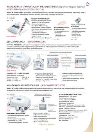 41
Линия de Lux
Арт. 7250 насадка
эпидермис
дерма
гиподерма
жировые клетки
внутренний
массаж и эффект
кавитации
ликвидация
излишней
жировой ткани
Диаграмма воздействия
ультразвуковой липосакции
ФУНКЦИИ И КОМПЛЕКТАЦИЯ:
• Cочетание двух диапазонов ультра-
звуковых волн
• Готовая программа процедур,
разделенная на 2 этапа
• 2 процедурные насадки, включая
разогревающую насадку с
инфракрасным излучением
• Выбор интенсивности
• Выбор продолжительности процедур
• Электронный дисплей
• Меню на русском языке
кавитационная липосакция Lipo Cavitation System
ЭФФЕКТЫ ПРОЦЕДУРЫ: редукция жировой ткани без хирургического вмешательства; видимые эффекты похудения
без реабилитационного периода; интенсивное моделирование тела.
МОДУЛЬ МИКРОИГЛОВОЙ
МЕЗОТЕРАПИИ:
• для процедур фракционной
мезотерапии
• стерильный, одноразовый
• состоит из 18 игл
длиной 0,50 мм
• высокий стандарт
картриджей
Арт. 6300
Модуль микроигловой
металлический:
• для процедур фракционной
мезотерапии
• стерильный
• 9 металлических игл
• длина иглы - 2 мм
Арт. 6299
Фракционная микроигловая мезотерапия (альтернатива лазерной терапии)
Mesotherapy Microneedle System
ЭФФЕКТЫ ПРОЦЕДУРЫ: укрепление и повышение эластичности кожи; интенсивное омоложение; осветление кожи и
гиперпигментации; уменьшение шрамов, морщин и растяжек; редукция целлюлита.
Линия de Lux
Арт. 7236
ФУНКЦИИ И КОМПЛЕКТАЦИЯ:
• Плавное регулирование частоты
ударов от 75 до 160 в секунду
• Количество проколов
от 1350 до 2880 в секунду
• Регулируемая глубина прокола
• Постоянная частота работы иглы
• Легкая бесшумная
ненагревающаяся ручка
• Простая система крепления
модуля к ручке
• Легко моется и дезинфицируется
Схема действия вакуумного массажа
Перед процедурой После процедуры
Удаление эффекта
„апельсиновой кожи„
разглаживание кожи
улучшение микроциркуляции
разбивка сгустков
освобождение
жировых клеток
ДЕРМАМАССАЖЕР Dermomassager
ЭФФЕКТЫ ПРОЦЕДУРЫ: улучшение лимфодренажа после липосакции; ликвидация целлюлита; разглаживание
шрамов и растяжек; более упругая кожа; моделирование фигуры; улучшение абсорбции активных веществ;
уменьшение отечности; улучшение кровообращения.
Линия de Lux
Арт. 7240
Технические характеристики:
Время работы: 0-40 минут
Напряжение: 230 В Cила: 60 W
Вакуум: 4-15 inHg Вес: 5,7 кг
Размер: 42 x 30 x 16 cm
ФУНКЦИИ И КОМПЛЕКТАЦИЯ:
• Интеллектуальная работа насоса –
только при контакте с кожей
• Комплект из 5 насадок (лицо, тело)
• Электронный дисплей
• Цифровое управление вакуумом
• Электронный датчик наполнения
фильтра
• Энергосберегающая и тихая работа
• Меню на русском языке
Технические характеристики:
Время работы: 0-20 минут
Частота ультразвуков:
основная (несущая): 1 Mhz
модулирующая: 30 kHz
Выходящая мощность:
3J/насадка - 21J/насадка пульсации 1сек.
ИК: длина излучаемой электромагнитной
волны: 8780nm –- 9650nm
Мощность инфракрасного излучения: 30W
Время стабилизации инфракрасного
излучения: 30сек.
Напряжение: 230 V 50Hz
Мощность аппарата: 110 W
Размер: 42 x 30 x 16 см
Вес: около 4 кг
Лицо и тело
Лицо и тело
Тело
ГАРАНТИЯ 12 МЕСЯЦЕВ
 