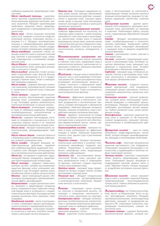 45
свободных радикалов, предотвращая старе-
ние кожи.
Масло зародышей пшеницы - характери-
зуется высоким содержанием витамина Е,
ненасыщенными жирными кислотами, цен-
ным лецитином. Обладает укрепляющими
свойствами, заживляет ожоги, предотвра-
щает раздражение и преждевременное ста-
рение кожи.
Масло льна - богато жирными кислотами
омега 3 и 6, содержит, в частности, альфа-ли-
ноленовой кислоты, олеиновую кислоту и
витамин Е и F. Обладает противовоспали-
тельным и нормализирующим действием,
очищает сальные железы, снимает раздра-
жение и ускоряет регенерацию эпидермиса.
Масло макадамии - увлажняет, питает, по-
вышает упругость кожи и улучшает внешний
вид. Смягчает и разглаживает кожу, зажив-
ляет поврежденную и успокаивает раздра-
женную кожу.
Масло Манука - успокаивает зуд и снижает
чувствительность кожи, уменьшает шелуше-
ние и склонность к экземе.
Масло миндаля - увлажняет, питает, успока-
ивает и расслабляет кожу. Богатое белком,
минералами, витаминами А, В и Е предот-
вращает старение кожи, питает и нейтрали-
зует свободные радикалы.
Масло оливок - содержит большое количе-
ство олеиновой, линолевой кислот, витамин
Е, провитамин А. Смягчает кожу и повышает
ее тонус.
Масло примулы - содержит гамма-линоле-
новую кислоту, восстанавливает защитные
функции кожи, успокаивает раздражение
и зуд. Регулирует уровень увлажненности,
клеточный метаболизм, и сальные железы.
Масло розмарина - антиоксидант, защища-
ет кожу от свободных радикалов, обладает
антибактериальным, антисептическим и
противовоспалительным действием.
Масло сои - содержит триглицериды, состо-
ящие из глицеролов и насыщенных и нена-
сыщенных жирных кислот и по строению
напоминающие натуральные липиды кожи.
Масло сосны - обладает освежающими, ан-
тисептическими, дезодорирующими свой-
ствами.
Масло чайного дерева - помогает бороться
с бактериальными и грибковыми инфекция-
ми, ускоряет заживление кожи.
Масло шалфея - обладает вяжущим, ан-
тибактериальным действием, подавляет
рост грибковых бактерий, выделение пота
и кожного сала. Обладает антиоксидантны-
ми и противовоспалительными действиями.
Масло ши - отстраивает и укрепляет гидро-
липидный барьер эпидермиса, предотвра-
щая трансэпидермальную потерю воды.
Масло энотеры - содержит гамма-лино-
леновую кислоту, которая восстанавливает
защитные функции кожи, успокаивает раз-
дражение и зуд. Регулирует уровень влаги,
метаболизм клеток и работу сальных желез.
Ментол - имеет освежающий аромат, обе-
спечивает охлаждающий и ароматерапевти-
ческий эффект, дезинфицирует.
Микроколлаген - создает деликатную плен-
ку, увлажняя и предотвращая испарение
влаги с поверхности кожи. Укрепляет липид-
ный барьер кожи и устойчивость к воздей-
ствию внешних факторов. Благодаря малому
размеру моллекулы легко проникает через
эпидермис.
Миндальная кислота - мягко отшелушива-
ет кожу, стимулирует процесс регенерации,
синтез коллагена и гиалуроновой кислоты.
Молочная кислота - стимулирует выработ-
ку коллагена и эластина, осветляет пигмен-
тацию и уменьшает мелкие морщинки.
Морская соль - благодаря содержанию на-
трия, калия, магния, кальция, обеспечивает
противовоспалительное действие, очищает,
питает и укрепляет кожу. Улучшает цирку-
ляцию крови и насыщет кожу кислородом,
помогает разгладить растяжки и уменьшить
проявления целлюлита.
Морской солюбилизированный коллаген -
наиболее эффективный тип коллагена, его
структуру имеет сходство с кожей человека,
связывается с ней и выступает в роли барье-
ра, препятствует потере влаги и помогает
возрождению клеток кожи, позволяя новым
клеткам быстрее достичь поверхности кожи.
Мочевина - увлажняет, смягчает и улучшает
проникновение активных ингредиентов в
кожу.
Низкомолекулярная гиалуроновая кис-
лота - с молекулярной массой проникает
в глубокие слои кожи, задерживает воду в
межклеточном матриксе, увеличивая ее ги-
дратацию и упругость, уменьшая шерохова-
тость и глубину морщин.
Оксид цинка - очищает кожу от переизбытка
кожного сала и восстанавливает естествен-
ный уровень РН, сужает расширенные поры,
успокаивает воспалительные процессы и
снижает склонность к образованию угрей.
Поддерживает регенерацию и заживление
поврежденной кожи. Также используется в
качестве физического фильтра.
Пантенол - эффективно увлажняет кожу,
придавая ей мягкость и эластичность. Сни-
мает раздражение и воспалительные про-
цессы, ускоряет регенерацию и обновление
эпидермиса. Укрепляет функции липидного
барьера, повышая устойчивость кожи к воз-
действию внешних негативных факторов.
Папаин - фермент, полученный из плодов
папайи, растворяет связи между мертвыми
клетками кожи, в результате чего обеспечи-
вает ферментативный пилинг, сияние, све-
жесть и разглаживание кожи.
Пировиноградная кислота - проникая глу-
боко в поры, разблокирует их, эффективно
очищает и сужает. Уменьшает выделение
кожного сала, удаляет угри и разглаживает
текстуру кожи.
Пироктон оламин - обладает противовос-
палительным действием и устраняет пато-
логическую микрофлору, подавляет рост
грибков. Нормализует и восстанавливает
баланс микрофлоры кожи, предотвращая
повторное инфицирование.
Протеины сои - восстанавливают физио-
логический баланс кожи, улучшают уро-
вень увлажненности кожи и стимулируют
ее функции. Смягчают, создают защитную
пленку и разглаживают кожу.
Протеин шелка - связывает воду, предот-
вращая ее потерю, создает пленку, которая
разглаживает структуру кожи.
Пчелиный воск - обладает натуральными
антибактериальными, противогрибковыми
и антиоксидантными свойствами. Придает
коже мягкость и эластичность.
Ретинол - стимулирует синтез коллаге-
на, эластина и гиалуроновой кислоты, что
приводит к повышению эластичности и
плотности кожи, укреплению ее структуры.
Розмариновое масло – обладает антиокси-
дантным, антибактериальным, антисептиче-
ским и противовоспалительным действием,
защищает кожу от свободных радикалов.
Рубиновая пыль – осветляет, визуально
уменьшает морщины, питает.
Рутин - укрепляет стенки кровеносных со-
судов и восстанавливает их эластичность,
предотвращает потерю коллагена, является
мощным антиоксидантом, защищает от сво-
бодных радикалов, препятствуя старению
кожи.
Салициловая кислота - удаляет орого-
вевший слой эпидермиса, регулирует реге-
нерацию кожи, разглаживает ее структуру
и осветляет. Разблокирует работу сальных
желез, предотвращая образование прыщей
и угрей.
Серебро - обладает противовоспалитель-
ными, антибактериальными и антисепти-
ческими свойствами. Нормализует работу
сальных желез, стимулирует регенерацию
и защищает кожу от вредного воздействия
внешних факторов.
Сквален – разглаживает, питает, смягчает и
тонизирует кожу.
Сок алое - увлажняет, предотвращает шелу-
шение и разглаживает кожу. Усиливает за-
щитные механизмы кожи, уменьшает раз-
дражение и покраснение кожи. Ускоряет
регенерацию и обновление эпидермиса.
Сорбитол - связывает воду, оптимально ув-
лажняя, смягчая и разглаживая кожу. Улуч-
шает эластичность и регулирует нормаль-
ный процесс обновления кожи.
Феруловая кислота - аккуратно отшелу-
шивает ороговевший слой эпидермиса,
стимулирует процесс ороговения, синтеза и
созревания межклеточных матричных ком-
понентов.
Фитиновая кислота - нежный эксфолиа-
тор, который мягко отшелушивает орого-
вевший эпидермис и стимулирует процесс
регенерации. Обладает антиоксидантными
свойствами, разглаживает мелкие морщи-
ны, глубоко увлажняет кожу, сужает расши-
ренные сосуды.
Фитосфингозин - укрепляет защитный ба-
рьер кожи и защищает от УФ излучения,
снимает раздражение, оказывает противо-
воспалительное и антибактериальное дей-
ствие.
Цитрусовая кислота – одна из самых
популярных альфа-гидроксильных кислот
(AHA), которая обладает дезинфицирующи-
ми, вяжущим и осветляющими свойствами.
Частички кофе - облегчают механическое
удаление ороговевшего слоя эпидермиса,
стимулируют насыщение кислородом и пи-
тание кожи, а содержащийся в частичках ко-
феин стимулирует липолиз.
Частицы золота - осветляют, стимулируют
обмен веществ, предотвращают старение
кожи. Стимулируют процесс абсорбции и
поддерживают высокий уровень влаги в
коже. Образуют пленку, которая защищает
от воздействия негативных внешних факто-
ров.
Шикимовая кислота - сильно связывает
воду в коже и усиливает защитный барьер,
предотвращающий трансэпидермальную
потерю влаги, глубоко увлажняя на длитель-
ный период времени.
Экстрактамборы-лат.Tambourissatrichop-
hylla, растет на Мадагаскаре, богат на ру-
тин, никотифлорин, эпикатехтн. Обладает
противовоспалительным, антиоксидантным
действием, защищает от раздражения вы-
званного УФ, стимулирует ангиогенез, пре-
дотвращает телеангектазию, снижает по-
краснение кожи.
Экстракт ананаса - содержит бромелайн,
протеолитический фермент, который рас-
 