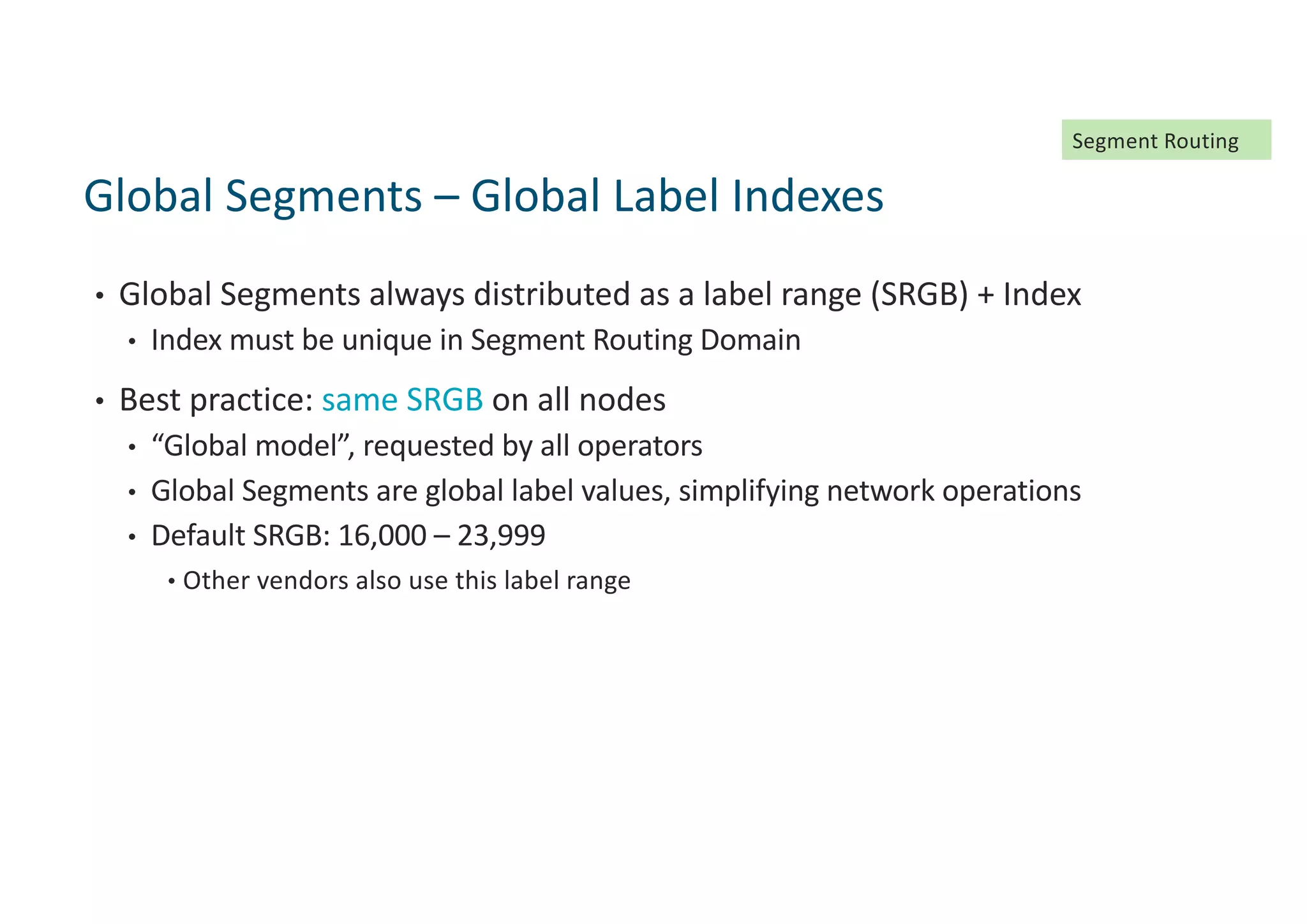 • Global Segments always distributed as a label range (SRGB) + Index
• Index must be unique in Segment Routing Domain
• Best practice: same SRGB on all nodes
• “Global model”, requested by all operators
• Global Segments are global label values, simplifying network operations
• Default SRGB: 16,000 – 23,999
• Other vendors also use this label range
Global Segments – Global Label Indexes
Segment Routing
 