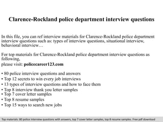 Clarence-Rockland police department interview questions 
In this file, you can ref interview materials for Clarence-Rockland police department 
interview questions such as: types of interview questions, situational interview, 
behavioral interview… 
For top materials for Clarence-Rockland police department interview questions as 
following, 
please visit: policecareer123.com 
• 80 police interview questions and answers 
• Top 12 secrets to win every job interviews 
• 13 types of interview questions and how to face them 
• Top 8 interview thank you letter samples 
• Top 7 cover letter samples 
• Top 8 resume samples 
• Top 15 ways to search new jobs 
Top materials: 80 police interview questions with answers, top 7 cover letter samples, top 8 resume samples. Free pdf download 
 