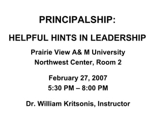 PRINCIPALSHIP: HELPFUL HINTS IN LEADERSHIP Prairie View A& M University Northwest Center, Room 2 February 27, 2007 5:30 PM – 8:00 PM Dr. William Kritsonis, Instructor 