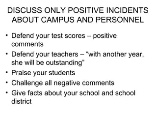 DISCUSS ONLY POSITIVE INCIDENTS ABOUT CAMPUS AND PERSONNEL Defend your test scores – positive comments Defend your teachers – “with another year, she will be outstanding” Praise your students Challenge all negative comments Give facts about your school and school district 