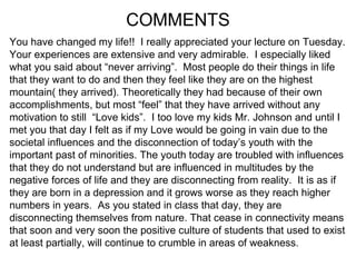 COMMENTS You have changed my life!!  I really appreciated your lecture on Tuesday.  Your experiences are extensive and very admirable.  I especially liked what you said about “never arriving”.  Most people do their things in life that they want to do and then they feel like they are on the highest mountain( they arrived). Theoretically they had because of their own accomplishments, but most “feel” that they have arrived without any motivation to still  “Love kids”.  I too love my kids Mr. Johnson and until I  met you that day I felt as if my Love would be going in vain due to the societal influences and the disconnection of today’s youth with the important past of minorities. The youth today are troubled with influences that they do not understand but are influenced in multitudes by the negative forces of life and they are disconnecting from reality.  It is as if  they are born in a depression and it grows worse as they reach higher numbers in years.  As you stated in class that day, they are disconnecting themselves from nature. That cease in connectivity means that soon and very soon the positive culture of students that used to exist at least partially, will continue to crumble in areas of weakness. 