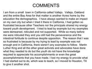 COMMENTS I am from a small  town in California called Vallejo.  Vallejo, Oakland and the entire Bay Area for that matter is another Acres home by the education the demographics.  I have always wanted to make an impact on my own city but when I tried it there in California, I had gotten so frustrated because other Teachers nor the principals shared my energy toward youth development.  I tried to lead by example but my examples were demeaned, ridiculed and not supported.  While so many before me were ridiculed they and you still had the perseverance and the intestinal fortitude to continue despite opposition.  The reason that I was so frustrated is because by my trying to lead by example was not enough and in California, there weren’t any examples to follow.  Martin Luther King and all the other great activists and advocates have done what they needed to do but the youth do not have the knowledge  required to appreciate his accomplishments or even the great  accomplishments that you have made. I lost my energy to provide what  I had started out to do, which was to teach, so I moved to Houston, TX  to give it another shot.  