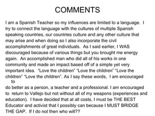 I am a Spanish Teacher so my influences are limited to a language.  I  try to connect the language with the cultures of multiple Spanish  speaking countries, our countries culture and any other culture that  may arise and when doing so I also incorporate the civil  accomplishments of great individuals.  As I said earlier, I WAS  discouraged because of various things but you brought me energy  again.  An accomplished man who did all of his works in one  community and made an impact based off of a simple yet very  important idea.  “Love the children” “Love the children” “Love the  children” “Love the children”. As I say these words,  I am encouraged to  do better as a person, a teacher and a professional. I am encouraged  to  return to Vallejo but not without all of my weapons (experiences and  education).  I have decided that at all costs, I must be THE BEST  Educator and activist that I possibly can because I MUST BRIDGE  THE GAP.  If I do not then who will?? COMMENTS 